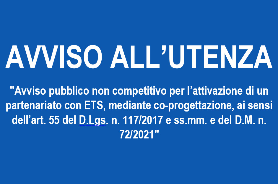 AVVISO ALL’UTENZA: “Avviso pubblico non competitivo per l’attivazione di un partenariato con ETS, mediante co-progettazione, ai sensi dell art. 55 del D.Lgs. n. 117/2017 e ss.mm. e del D.M. n. 72/2021”